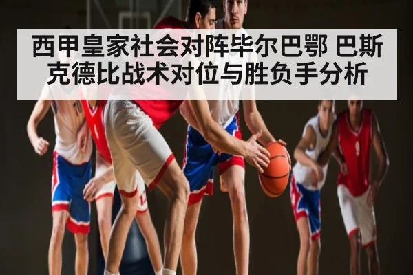 西甲皇家社会对阵毕尔巴鄂 巴斯克德比战术对位与胜负手分析