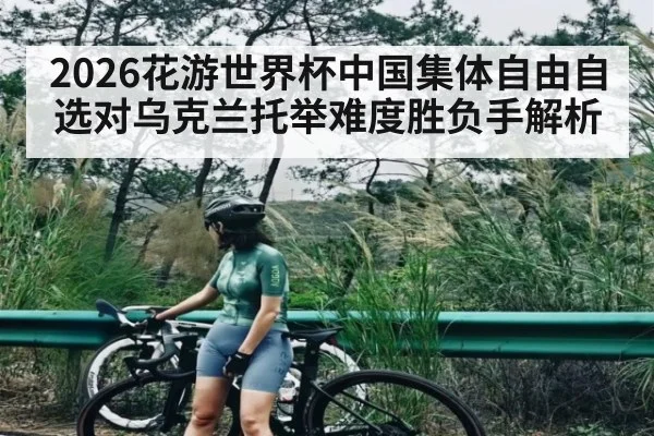 2026花游世界杯中国集体自由自选对乌克兰托举难度胜负手解析