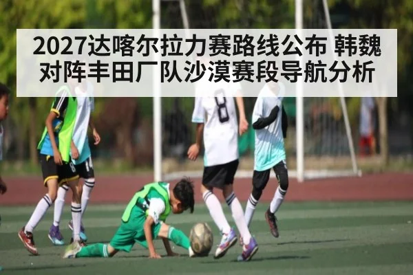 2027达喀尔拉力赛路线公布 韩魏对阵丰田厂队沙漠赛段导航分析