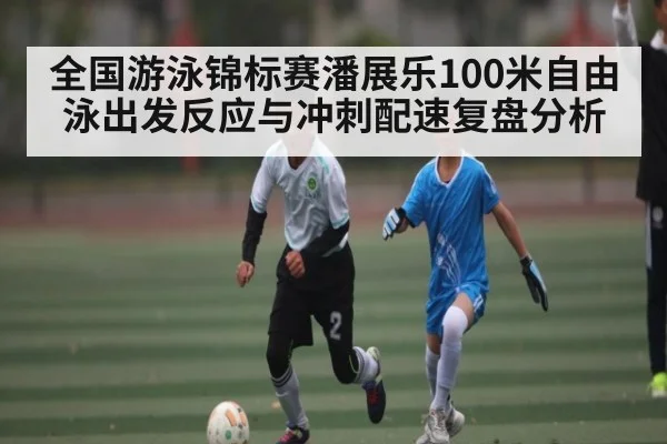 全国游泳锦标赛潘展乐100米自由泳出发反应与冲刺配速复盘分析